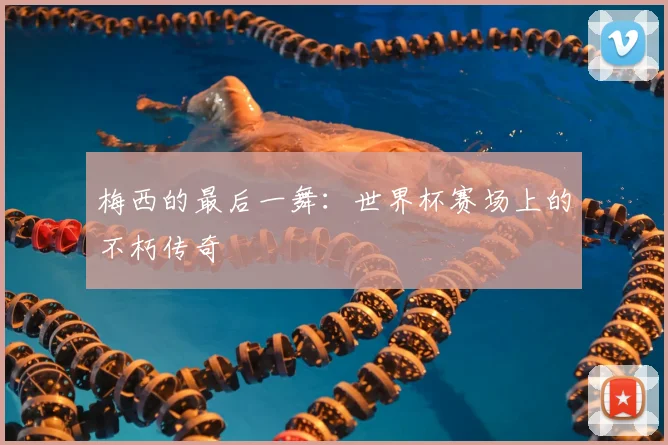 梅西的最后一舞：世界杯赛场上的不朽传奇