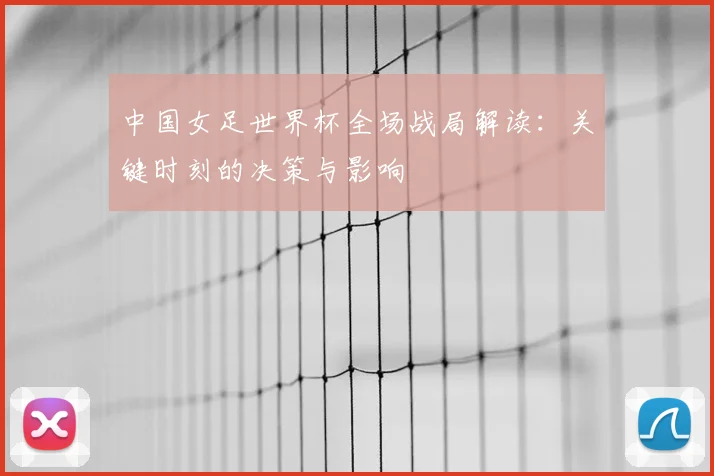 中国女足世界杯全场战局解读：关键时刻的决策与影响