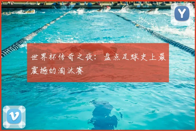 世界杯传奇之夜：盘点足球史上最震撼的淘汰赛