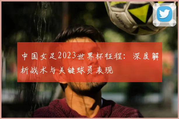 中国女足2023世界杯征程：深度解析战术与关键球员表现