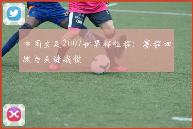 中国女足2007世界杯征程：赛程回顾与关键战役