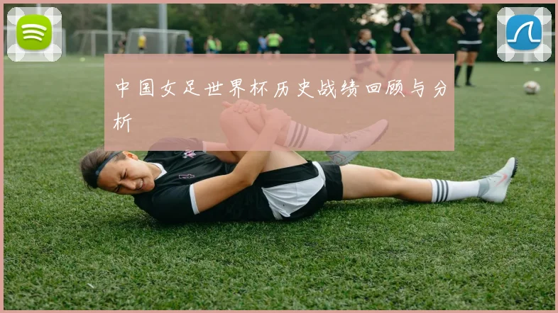 中国女足世界杯历史战绩回顾与分析