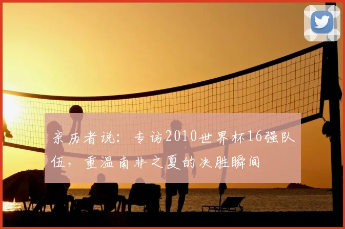 亲历者说:专访2010世界杯16强队伍,重温南非之夏的决胜瞬间