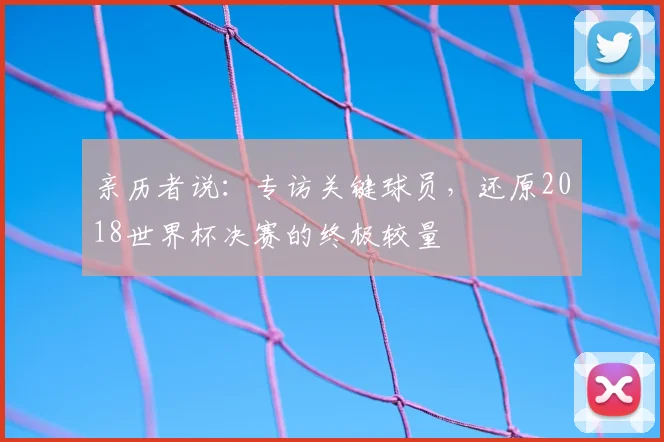 亲历者说:专访关键球员,还原2018世界杯决赛的终极较量