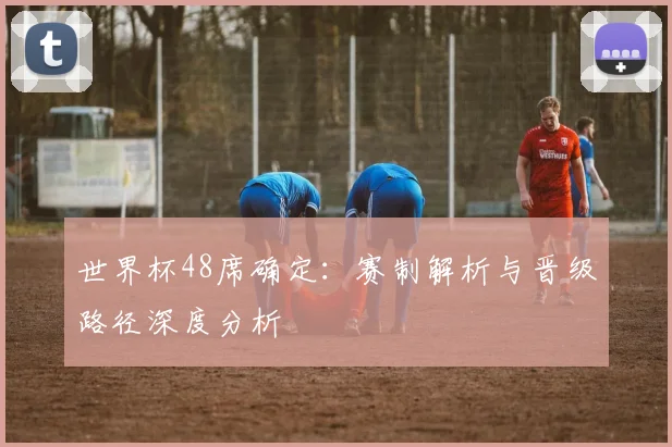 世界杯48席确定:赛制解析与晋级路径深度分析