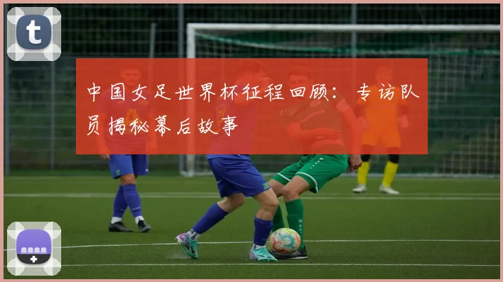 中国女足世界杯征程回顾：专访队员揭秘幕后故事