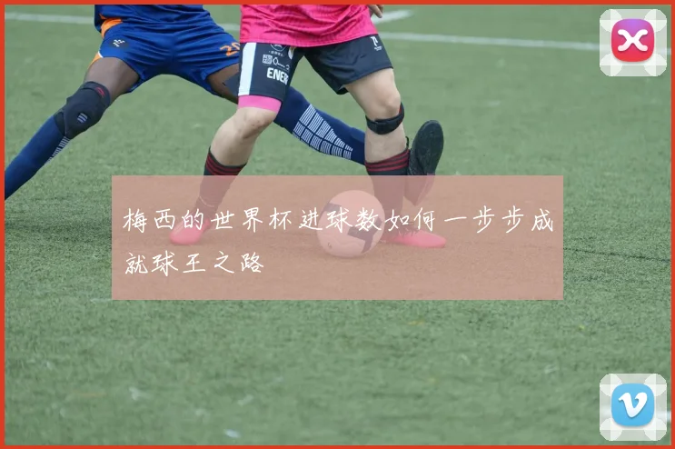梅西的世界杯进球数如何一步步成就球王之路