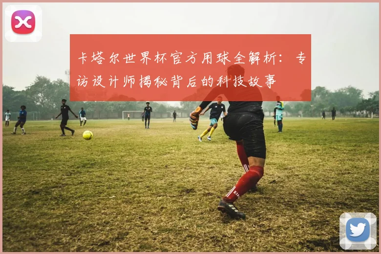 卡塔尔世界杯官方用球全解析：专访设计师揭秘背后的科技故事