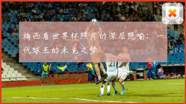 梅西看世界杯照片的深层隐喻：一代球王的未竟之梦